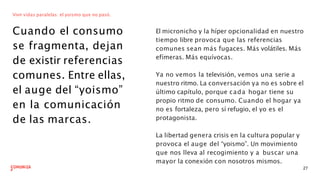 Vivir vidas paralelas: el yoismo que no pasó.
Cuando el consumo
se fragmenta, dejan
de existir referencias
comunes. Entre ellas,
el auge del “yoismo”
en la comunicación
de las marcas.
El micronicho y la híper opcionalidad en nuestro
tiempo libre provoca que las referencias
comunes sean más fugaces. Más volátiles. Más
efímeras. Más equívocas.
27
Ya no vemos la televisión, vemos una serie a
nuestro ritmo. La conversación ya no es sobre el
último capítulo, porque cada hogar tiene su
propio ritmo de consumo. Cuando el hogar ya
no es fortaleza, pero sí refugio, el yo es el
protagonista.
La libertad genera crisis en la cultura popular y
provoca el auge del “yoismo”. Un movimiento
que nos lleva al recogimiento y a buscar una
mayor la conexión con nosotros mismos.
 