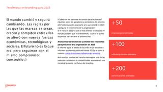 El mundo cambió y seguirá
cambiando. Las reglas por
las que las marcas se crean,
crecen y compiten entre ellas
se alteró con nuevas fuerzas
económicas, tecnológicas y
sociales. El futuro no es lo que
era, pero seguimos con el
mismo compromiso:
construirlo ;)
Tendencias en branding para 2023
¿Cuáles son los patrones de cambio para las marcas?
¿Quiénes serán los ganadores y perdedores del próximo
año? ¿Cómo puedes avanzarte a lo que vendrá en 2023
y asegurar el crecimiento de tu organización?
Si el inicio de 2022 ha sido el más intenso en décadas en
marcas globales que se transforman, ¿cuál es el punto
de partida para encarar el próximo año?
3
Analizamos las tendencias y señales más relevantes
para posicionar a tu organización en 2023.
El informe sigue la estela de los más de 20 estudios e
informes que hemos publicado desde 2012 y se suma a
nuestro centro de informes referencia en branding.
Anticiparte a tendencias transformadoras es una de las
palancas cruciales en la competitividad empresarial, una
mirada al presente y al futuro del branding.
+50
empresas parametrizadas
+100
artículos y estudios tabulados
+200
comunicaciones analizadas
 