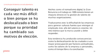 La lucha por el talento a escala planetaria.
Conseguir talento es
cada vez más difícil:
o bien porque se ha
deslocalizado o bien
porque su prioridad
ha cambiado sus
motivos de elección.
Hechos como el nomadismo digital, la Gran
Renuncia o el trabajo en 100% remoto tienen un
impacto directo en la gestión de talento de
muchas organizaciones.
31
Traduzcamos esto: la dificultad de las empresas
para generar culturas fuertes que retengan al
empleado más allá del salario es enorme. Un
reto titánico que la marca puede y debe
responder.
Esta tendencia ha producido consecuencias
como la deslocalización de las ciudades o una
mayor preocupación por factores actitudinales,
como los valores de la empresa o personales,
como el tiempo libre o la conciliación.
 