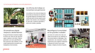 La lucha por el talento a escala planetaria.
Las oficinas de trabajo se
reinventan con gimnasios
Los cambios en los ciclos de trabajo han
provocado que empresas con alquileres
de grandes espacios contratados hayan
modiﬁcado parte de esos espacios para
aportar más servicios a los empleados,
en este caso, a través de gimnasios y
centros de cuidado y bienestar.
El nomadismo digital
empieza a desbordarnos
El auge del llamado nomadismo digital,
ha hecho que cada vez más personas
viajen a destinos como Bali o México,
generando una nueva gentriﬁcación.
Para solucionar este problema, se han
creado apartamentos pensados para
trabajadores internacionales.
Reconfigurar la movilidad
en las grandes ciudades
Los trenes de Londres han visto una
caída pronunciada de sus visitantes en
hora punta debido al teletrabajo. Para
compensarlo, han empezado a ofrecer
experiencias como vagones mindfulness
o cápsulas del silencio para poder
trabajar o relajarse durante el trayecto.
32
 