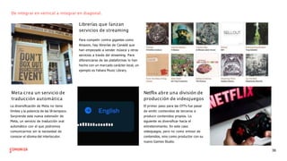 De integrar en vertical a integrar en diagonal.
Librerías que lanzan
servicios de streaming
Para competir contra gigantes como
Amazon, hay librerías de Canadá que
han empezado a vender música y otros
servicios a través del streaming. Para
diferenciarse de las plataformas lo han
hecho con un marcado carácter local, un
ejemplo es Yahara Music Library.
Meta crea un servicio de
traducción automática
La diversiﬁcación de Meta no tiene
límites y la potencia de las IA tampoco.
Sorprende esta nueva extensión de
Meta, un servicio de traducción oral
automático con el que podremos
comunicarnos sin la necesidad de
conocer el idioma del interlocutor.
Netflix abre una división de
producción de videojuegos
El primer paso para las OTTs fue pasar
de emitir contenidos de terceros a
producir contenidos propios. Lo
siguiente es diversiﬁcar hacia el
entretenimiento. En este caso
videojuegos, pero no como emisor de
contenidos, sino como productor con su
nuevo Games Studio.
36
 