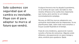 La incertidumbre como única certeza.
Solo sabemos con
seguridad que el
cambio es inevitable.
Fluye con él para
adaptar tu marca al
futuro que vendrá.
Si alguna herencia nos ha dejado la pandemia,
es la certeza de que cada vez todo es más
incierto. El futuro se ha vuelto más importante
que nunca, pero acertar es un trabajo
extremadamente complejo.
39
Por eso, en 2023 las marcas adoptarán una
actitud de reactividad ante los imprevistos. Ya no
planificamos todo, sobre todo reaccionamos a
lo que sucede fluyendo en el tiempo.
Fruto de esta tendencia, aparecerán nuevos
canales y formas de comunicar. Algunos serán
efímeros y desaparecerán en poco tiempo y
otros, vendrán para quedarse. Quizá.
 