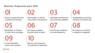 Nuestras 10apuestas para 2023
Retrofuturo: ir al futuro
a través de la nostalgia.
0
1 02
Dame un punto de vista
y cambiaré el mundo.
05 06
09
La incertidumbre
como única certeza.
Vivir vidas paralelas:
el yoismo que no pasó.
1
0
Marcas más humanas:
la respuesta al algoritmo.
03
07
04
08
La lucha por el talento
a escala planetaria.
De integrar en vertical
a integrar en diagonal.
Identidad camaleónica
para entornos volátiles.
Del margen, al centro:
crear valor en la periferia
Scrollytelling: contando
historias en tiempo real.
 
