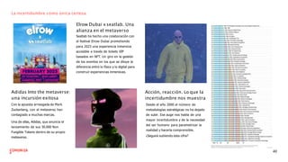 La incertidumbre como única certeza.
Elrow Dubai xseatlab. Una
alianza en el metaverso
Seatlab ha hecho una colaboración con
el festival Elrow Dubai prometiendo
para 2023 una experiencia inmersiva
accesible a través de tickets VIP
basados en NFT. Un giro en la gestión
de los eventos en los que se diluye la
diferencia entre lo físico y lo digital para
construir experiencias inmersivas.
Adidas Into the metaverse:
una incursión exitosa
Con la apuesta arriesgada de Mark
Zuckerberg, con el metaverso han
contagiado a muchas marcas.
Una de ellas, Adidas, que anuncia el
lanzamiento de sus 30.000 Non
Fungible Tokens dentro de su propio
metaverso.
Acción, reacción. Lo que la
incertidumbre nos muestra
Desde el año 2000 el número de
metodologías estratégicas no ha dejado
de subir. Ese auge nos habla de una
mayor incertidumbre y de la necesidad
del ser humano para parametrizar la
realidad y hacerla comprensible.
¿Seguirá subiendo esta cifra?
40
 