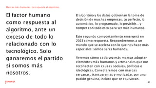 Marcas más humanas: la respuesta al algoritmo.
El factor humano
como respuesta al
algoritmo, ante un
exceso de todo lo
relacionado con lo
tecnológico. Solo
ganaremos el partido
si somos más
nosotros.
El algoritmo y los datos gobiernan la toma de
decisión de muchas empresas. Lo perfecto, lo
automático, lo programado, lo previsible… y
romper con todo esto para ser más humanos.
43
Este segundo comportamiento emergerá en
2023 como respuesta. Responderemos a un
mundo que se acelera con lo que nos hace más
especiales: somos seres humanos.
Veremos cómo cada vez más marcas adoptan
elementos más humanos y artesanales que nos
reconecten con causas sociales, políticas e
ideológicas. Conectaremos con marcas
cercanas, transparentes y motivadas por una
pasión genuina, incluso que se equivocan.
 