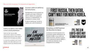 Marcas más humanas: la respuesta al algoritmo.
Correos salen en defensa
de lo humano
Este Blackfriday Correos presentó una
campaña para invitar a reﬂexionar
sobre el impacto de la paquetería
urgente en el medioambiente y la
necesidad de no abusar de ella.
En esta se expresa que “no todo es
urgente, pero cuidar del planeta sí”:
Lush y su adiós a las redes
como canal prioritario
Cada vez más marcas están
renunciando a ejercer en el ámbito
digital porque quieren contar mejor el
impacto de los mensajes que emiten.
La marca de cosmética Lush le da la
espalda a las redes hasta que no se
ponga al usuario por delante de todo.
Brewdog y el ANTIsponsor
del Mundial de Qatar
La empresa cervecera escocesa se ha
proclamado orgulloso ANTIsponsor del
Mundial de Qatar, ya que ponen por
delante del dinero, derechos humanos
como la defensa del colectivo LGBTQ+ o
las condiciones laborales de los
trabajadores de los estadios.
44
 