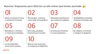 Nuestras 10apuestas para 2023 (en un año vemos qué hemos acertado )
Retrofuturo: ir al futuro
a través de la nostalgia.
Dame un punto de vista
y cambiaré el mundo.
05 06
09
La incertidumbre
como única certeza.
Vivir vidas paralelas:
el yoismo que no pasó.
1
0
Marcas más humanas:
la respuesta al algoritmo.
07
0
1 02 03 04
08
La lucha por el talento
a escala planetaria.
De integrar en vertical
a integrar en diagonal.
Identidad camaleónica
para entornos volátiles.
Del margen, al centro:
crear valor en la periferia
Scrollytelling: contando
historias en tiempo real.
 