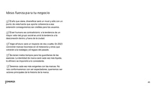 46
Ideas fuerza para tu negocio
El año que viene, diversiﬁcar será un must y sólo con un
punto de vista fuerte que aporte coherencia a esa
extensión conseguiremos ser creíbles para los usuarios.
El ser humano es contradictorio: a la tendencia de un
mayor valor del grupo social se unirá la tendencia a la
desconexión dentro y fuera de la ciudad.
Viajar al futuro será un trayecto de ida y vuelta. En 2023
convivirán marcas futuristas en el metaverso y otras que
volverán a la nostalgia y el regazo del pasado.
Sevienen malos tiempos para los guardianes de las
esencias. La identidad de marca será cada vez más líquida,
lo efímero se impondrá a lo consistente.
Seremos cada vez más exigentes con las marcas. No
nos conformaremos con ser espectadores, querremos ser
actores principales de la historia de la marca.
 
