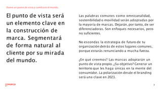 Dame un punto de vista y cambiaré el mundo.
El punto de vista será
un elemento clave en
la construcción de
marca. Segmentará
de forma natural al
cliente por su mirada
del mundo.
Las palabras comunes como omnicanalidad,
sostenibilidad o movilidad serán adoptadas por
la mayoría de marcas. Dejarán, por tanto, de ser
diferenciadoras. Son enfoques necesarios, pero
no suficientes.
7
No escondas la estrategia de futuro de tu
organización detrás de estos lugares comunes,
porque estarás renunciando a mucha fuerza.
¿En qué creemos? Las marcas adoptarán un
punto de vista propio. ¿Su objetivo? Generar un
territorio que les haga únicas en la mente del
consumidor. La polarización desde el branding
será una clave en 2023.
 