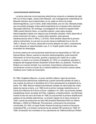 comunicaciones electronicas
La teoría sobre las comunicaciones electrónicas comenzó a mediados del siglo
XIX con el físico inglés, James Clerk Maxwell. Las investigaciones matemáticas de
Maxwell indicaron que la electricidad y la luz viajan en forma de ondas
electromagnéticas, y por lo tanto, están relacionadas una con otra. Maxwell predijo
que era posible propagar ondas electromagnéticas por el espacio libre utilizando
descargas eléctricas. Sin embargo, la propagación de ondas fue lograda hasta
1888 cuando Heinrich Hertz, un científico alemán, pudo radiar energía
electromagnética desde una máquina que él llamaba oscilador. Hertz desarrolló el
primer transmisor de radio y, usando estos aparatos, pudo generar
radiofrecuencias entre 31 MHz y 1.25 GHz. Hertz también desarrolló la primera
antena rudimentaria, la cual aún se usa de manera modificada hoy en día. En
1892, E. Branly, de Francia, desarrolló el primer detector de radio y, exactamente
un año después un experimentador ruso, A. S. Popoff, grabó ondas de radio
emanadas de relámpagos.
El primer sistema de comunicaciones electrónicas fue desarrollado en 1837 por
Samuel Morse. Morse, usando la inducción electromagnética, pudo transmitir
información en forma de puntos, guiones y espacios por medio de un cable
metálico. Le llamó a su invento el telégrafo. En 1876, un canadiense educador y
terapeuta del lenguaje llamado Alexander Graham Bell y su asistente, Thomas A.
Watson (un inventor también muy conocido), transmitieron exitosamente una
conversación humana a través de un sistema telefónico funcional usando cables
metálicos como medio de transmisión.
En 1894, Guglielmo Marconi, un joven científico italiano, logró las primeras
comunicaciones electrónicas inalámbricas cuando transmitió señales de radio a
tres cuartos de milla por la atmósfera de la Tierra atravesando la propiedad de su
padre. Por 1896, Marconi estaba transmitiendo señales de radio hasta dos millas
desde los barcos a tierra, y en 1899 envió el primer mensaje inalámbrico por el
Canal de la Mancha de Francia a Dover, Inglaterra. En 1902, las primeras señales
trasatlánticas fueron enviadas de Poldu, Inglaterra, a Newfoundland. Lee DeForest
inventó el tubo de vacío de tríodo en 1908, el cual permitió la primera amplificación
práctica de las señales electrónicas. La emisión regular de la radio comenzó en
1920, cuando las estaciones de radio AM (Amplitud Modulada) WWJ en Detroit,
Michigan y, KDKA en Pittsburgh, Pennsylvania, comenzaron las emisiones
comerciales. En 1933, el mayor Edwin Howard Armstrong inventó la frecuencia
modulada (FM), y la emisión comercial de las señales FM comenzó en 1936. En
1948, el transistor fue inventado en los Laboratorios de Teléfonos Bell por William
 