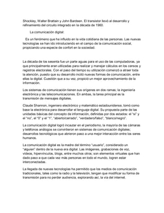 Shockley, Walter Brattain y John Bardeen. El transistor llevó al desarrollo y
refinamiento del circuito integrado en la década de 1960.
La comunicación digital:
Es un fenómeno que ha influido en la vida cotidiana de las personas. Las nuevas
tecnologías se han ido introduciendo en el campo de la comunicación social,
propiciando una especie de confort en la sociedad.
La década de los sesenta fue un parte aguas para el uso de las computadoras, ya
que principalmente eran utilizadas para realizar y manejar cálculos en los censos y
registros electorales. Con el paso del tiempo su utilización comenzó a atraer toda
la atención, puesto que su desarrollo incitó nuevas formas de comunicación, entre
ellas la digital. Cuestión que a su vez, propició un mejor aprovechamiento de la
información.
Los sistemas de comunicación tienen sus orígenes en dos ramas; la ingeniería
electrónica y las telecomunicaciones. En ambas, la tarea principal es la
transmisión de mensajes digitales.
Claude Shannon, ingeniero electrónico y matemático estadounidense, tomó como
base la electrónica para desarrollar el lenguaje digital. Su propuesta parte de las
unidades básicas del concepto de información, definidas por dos estados: el “si” y
el “no”, el “0” y el “1”, “abierto/cerrado”, “verdadero/falso”, “blanco/negro”.
La comunicación digital logró incautar en el periodismo, la mayoría de las cámaras
y teléfonos análogos se convirtieron en sistemas de comunicación digitales;
desarrollos tecnológicos que abrieron paso a una mejor interacción entre los seres
humanos.
La comunicación digital es la madre del término “usuario”, considerado un
“alguien” dentro de la nueva era digital. Las imágenes, grabaciones de voz,
vídeos, hipervínculos, blogs, entre muchos otros; son elementos virtuales que han
dado paso a que cada vez más personas en todo el mundo, logren estar
interconectadas.
La llegada de nuevas tecnologías ha permitido que los medios de comunicación
tradicionales, tales como la radio y la televisión, tengan que modificar su forma de
transmisión para no perder audiencia, explorando así, la vía del internet.
 