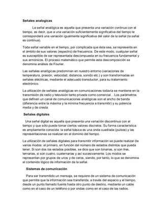 Señales analogicas
La señal analógica es aquella que presenta una variación continua con el
tiempo, es decir, que a una variación suficientemente significativa del tiempo le
corresponderá una variación igualmente significativa del valor de la señal (la señal
es continua).
Toda señal variable en el tiempo, por complicada que ésta sea, se representa en
el ámbito de sus valores (espectro) de frecuencia. De este modo, cualquier señal
es susceptible de ser representada descompuesta en su frecuencia fundamental y
sus armónicos. El proceso matemático que permite esta descomposición se
denomina análisis de Fourier.
Las señales analógicas predominan en nuestro entorno (variaciones de
temperatura, presión, velocidad, distancia, sonido etc.) y son transformadas en
señales eléctricas, mediante el adecuado transductor, para su tratamiento
electrónico.
La utilización de señales analógicas en comunicaciones todavía se mantiene en la
transmisión de radio y televisión tanto privada como comercial. . Los parámetros
que definen un canal de comunicaciones analógicas son el ancho de banda
(diferencia entre la máxima y la mínima frecuencia a transmitir) y su potencia
media y de cresta
Señales digitales
Una señal digital es aquella que presenta una variación discontinua con el
tiempo y que sólo puede tomar ciertos valores discretos. Su forma característica
es ampliamente conocida: la señal básica es una onda cuadrada (pulsos) y las
representaciones se realizan en el dominio del tiempo.
La utilización de señales digitales para transmitir información se puede realizar de
varios modos: el primero, en función del número de estados distintos que pueda
tener. Si son dos los estados posibles, se dice que son binarias, si son tres,
ternarias, si son cuatro, cuaternarias y así sucesivamente. Los modos se
representan por grupos de unos y de ceros, siendo, por tanto, lo que se denomina
el contenido lógico de información de la señal.
Sistemas de comunicación
Para ser transmitido un mensaje, se requiere de un sistema de comunicación
que permita que la información sea transferida, a través del espacio y el tiempo,
desde un punto llamado fuente hasta otro punto de destino, mediante un cable
como en el caso de un teléfono o por ondas como en el caso de las radios.
 