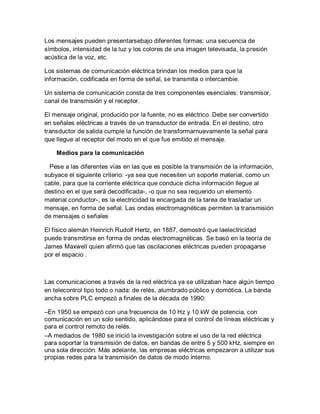 Los mensajes pueden presentarsebajo diferentes formas: una secuencia de
símbolos, intensidad de la luz y los colores de una imagen televisada, la presión
acústica de la voz, etc.
Los sistemas de comunicación eléctrica brindan los medios para que la
información, codificada en forma de señal, se transmita o intercambie.
Un sistema de comunicación consta de tres componentes esenciales: transmisor,
canal de transmisión y el receptor.
El mensaje original, producido por la fuente, no es eléctrico. Debe ser convertido
en señales eléctricas a través de un transductor de entrada. En el destino, otro
transductor de salida cumple la función de transformarnuevamente la señal para
que llegue al receptor del modo en el que fue emitido el mensaje.
Medios para la comunicación
Pese a las diferentes vías en las que es posible la transmisión de la información,
subyace el siguiente criterio: -ya sea que necesiten un soporte material, como un
cable, para que la corriente eléctrica que conduce dicha información llegue al
destino en el que será decodificada-, -o que no sea requerido un elemento
material conductor-, es la electricidad la encargada de la tarea de trasladar un
mensaje, en forma de señal. Las ondas electromagnéticas permiten la transmisión
de mensajes o señales
El físico alemán Heinrich Rudolf Hertz, en 1887, demostró que laelectricidad
puede transmitirse en forma de ondas electromagnéticas. Se basó en la teoría de
James Maxwell quien afirmó que las oscilaciones eléctricas pueden propagarse
por el espacio .
Las comunicaciones a través de la red eléctrica ya se utilizaban hace algún tiempo
en telecontrol tipo todo o nada: de relés, alumbrado público y domótica. La banda
ancha sobre PLC empezó a finales de la década de 1990:
–En 1950 se empezó con una frecuencia de 10 Hz y 10 kW de potencia, con
comunicación en un solo sentido, aplicándose para el control de líneas eléctricas y
para el control remoto de relés.
–A mediados de 1980 se inició la investigación sobre el uso de la red eléctrica
para soportar la transmisión de datos, en bandas de entre 5 y 500 kHz, siempre en
una sola dirección. Más adelante, las empresas eléctricas empezaron a utilizar sus
propias redes para la transmisión de datos de modo interno.
 