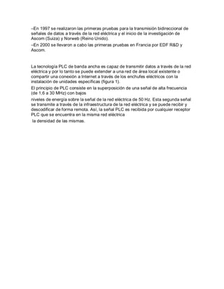 –En 1997 se realizaron las primeras pruebas para la transmisión bidireccional de
señales de datos a través de la red eléctrica y el inicio de la investigación de
Ascom (Suiza) y Norweb (Reino Unido).
–En 2000 se llevaron a cabo las primeras pruebas en Francia por EDF R&D y
Ascom.
La tecnología PLC de banda ancha es capaz de transmitir datos a través de la red
eléctrica y por lo tanto se puede extender a una red de área local existente o
compartir una conexión a Internet a través de los enchufes eléctricos con la
instalación de unidades específicas (figura 1).
El principio de PLC consiste en la superposición de una señal de alta frecuencia
(de 1,6 a 30 MHz) con bajos
niveles de energía sobre la señal de la red eléctrica de 50 Hz. Esta segunda señal
se transmite a través de la infraestructura de la red eléctrica y se puede recibir y
descodificar de forma remota. Así, la señal PLC es recibida por cualquier receptor
PLC que se encuentra en la misma red eléctrica
la densidad de las mismas.
 