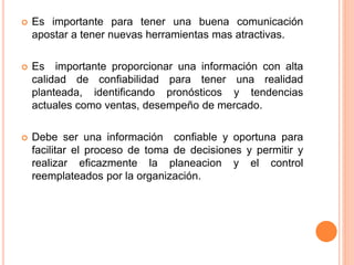  Es importante para tener una buena comunicación 
apostar a tener nuevas herramientas mas atractivas. 
 Es importante proporcionar una información con alta 
calidad de confiabilidad para tener una realidad 
planteada, identificando pronósticos y tendencias 
actuales como ventas, desempeño de mercado. 
 Debe ser una información confiable y oportuna para 
facilitar el proceso de toma de decisiones y permitir y 
realizar eficazmente la planeacion y el control 
reemplateados por la organización. 
 
