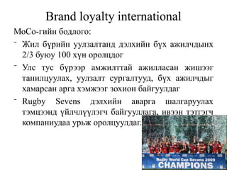 Brand loyalty international
МоСо-гийн бодлого:
⁻ Жил бүрийн уулзалтанд дэлхийн бүх ажилчдынх
  2/3 буюу 100 хүн оролцдог
⁻ Улс тус бүрээр амжилттай ажилласан жишээг
  танилцуулах, уулзалт сургалтууд, бүх ажилчдыг
  хамарсан арга хэмжээг зохион байгуулдаг
⁻ Rugby Sevens дэлхийн аварга шалгаруулах
  тэмцээнд үйлчлүүлэгч байгууллага, ивээн тэтгэгч
  компаниудаа урьж оролцуулдаг.
 