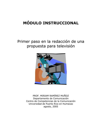 MÓDULO INSTRUCCIONAL
Primer paso en la redacción de una
propuesta para televisión
PROF. MIRIAM RAMÍREZ MUÑOZ
Departamento de Comunicación
Centro de Competencias de la Comunicación
Universidad de Puerto Rico en Humacao
agosto, 2005
 