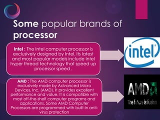 Some popular brands of
processor
Intel : The Intel computer processor is
exclusively designed by Intel. Its latest
and most popular models include Intel
hyper thread technology that speed up
processor speed .
AMD : The AMD computer processor is
exclusively made by Advanced Micro
Devices, Inc. (AMD). It provides excellent
performance and value. It is compatible with
most off-the-shelf computer programs and
applications. Some AMD Computer
Processors are programmed with built-in anti-
virus protection
 