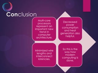 Conclusion
Multi-core
processors
represent an
important new
trend in
computer
architecture.
Decreased
power
consumption
and heat
generation also
helpful.
Minimized wire
lengths and
interconnect
latencies.
So this is the
way how
modern
computing is
done.
 