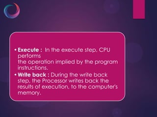 •Execute : In the execute step, CPU
performs
the operation implied by the program
instructions.
•Write back : During the write back
step, the Processor writes back the
results of execution, to the computer's
memory.
 