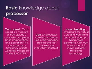 Basic knowledge about
processor
Clock speed : Clock
speed is a measure
of how quickly a
computer completes
basic computations
and operations. It is
measured as a
frequency in hertz.
Generally this speed
varies 2.4-3.4 GHz.
Core : A processor
core is a hardware
unit in the processor
architecture that
can execute
instructions sent to it.
Hyper threading :
Thread are the virtual
core and work like a
real core inside cpu.
When cores
assembled with multi
threads then it is
known as Hyper
threading
technology.
 