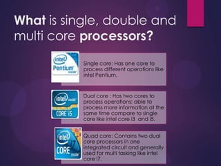 What is single, double and
multi core processors?
Single core: Has one core to
process different operations like
intel Pentium.
Dual core : Has two cores to
process operations; able to
process more information at the
same time compare to single
core like intel core i3 and i5.
Quad core: Contains two dual
core processors in one
integrated circuit and generally
used for multi tasking like intel
core i7.
 
