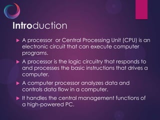Introduction
 A processor or Central Processing Unit (CPU) is an
electronic circuit that can execute computer
programs.
 A processor is the logic circuitry that responds to
and processes the basic instructions that drives a
computer.
 A computer processor analyzes data and
controls data flow in a computer.
 It handles the central management functions of
a high-powered PC.
 
