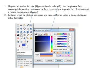 1. Cliquem al quadre de color (1) per activar la paleta (2) i ens desplacem fins
aconseguir la totalitat que volem de fons (veurem que la paleta de color va canviat
a mesira que canviem el color)
2. Activem el pot de pintura per posar una capa uniforme sobre la imatge i cliquem
sobre la imatge
1
23
 