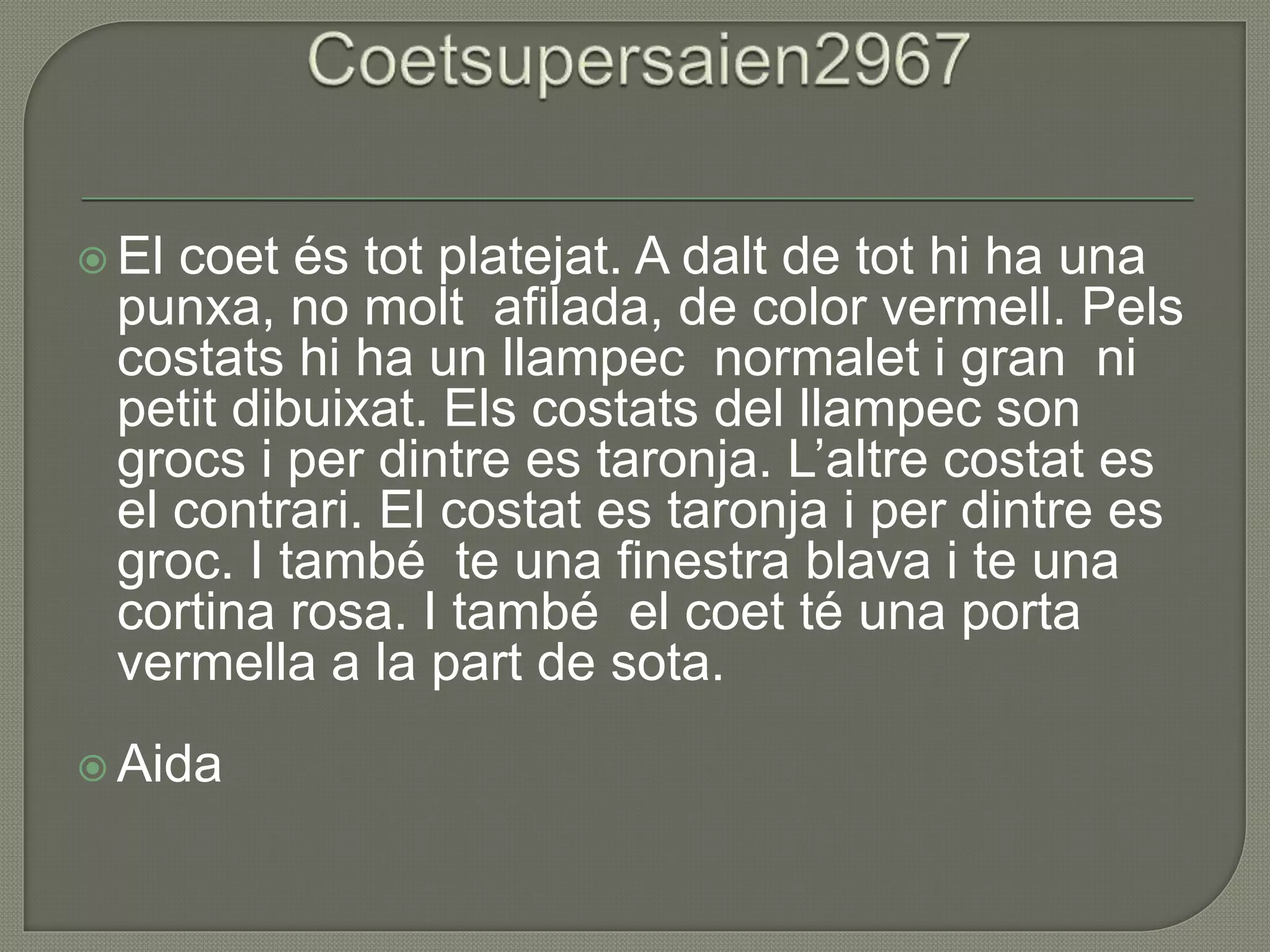  El coet és tot platejat. A dalt de tot hi ha una
punxa, no molt afilada, de color vermell. Pels
costats hi ha un llampec normalet i gran ni
petit dibuixat. Els costats del llampec son
grocs i per dintre es taronja. L’altre costat es
el contrari. El costat es taronja i per dintre es
groc. I també te una finestra blava i te una
cortina rosa. I també el coet té una porta
vermella a la part de sota.
 Aida
 