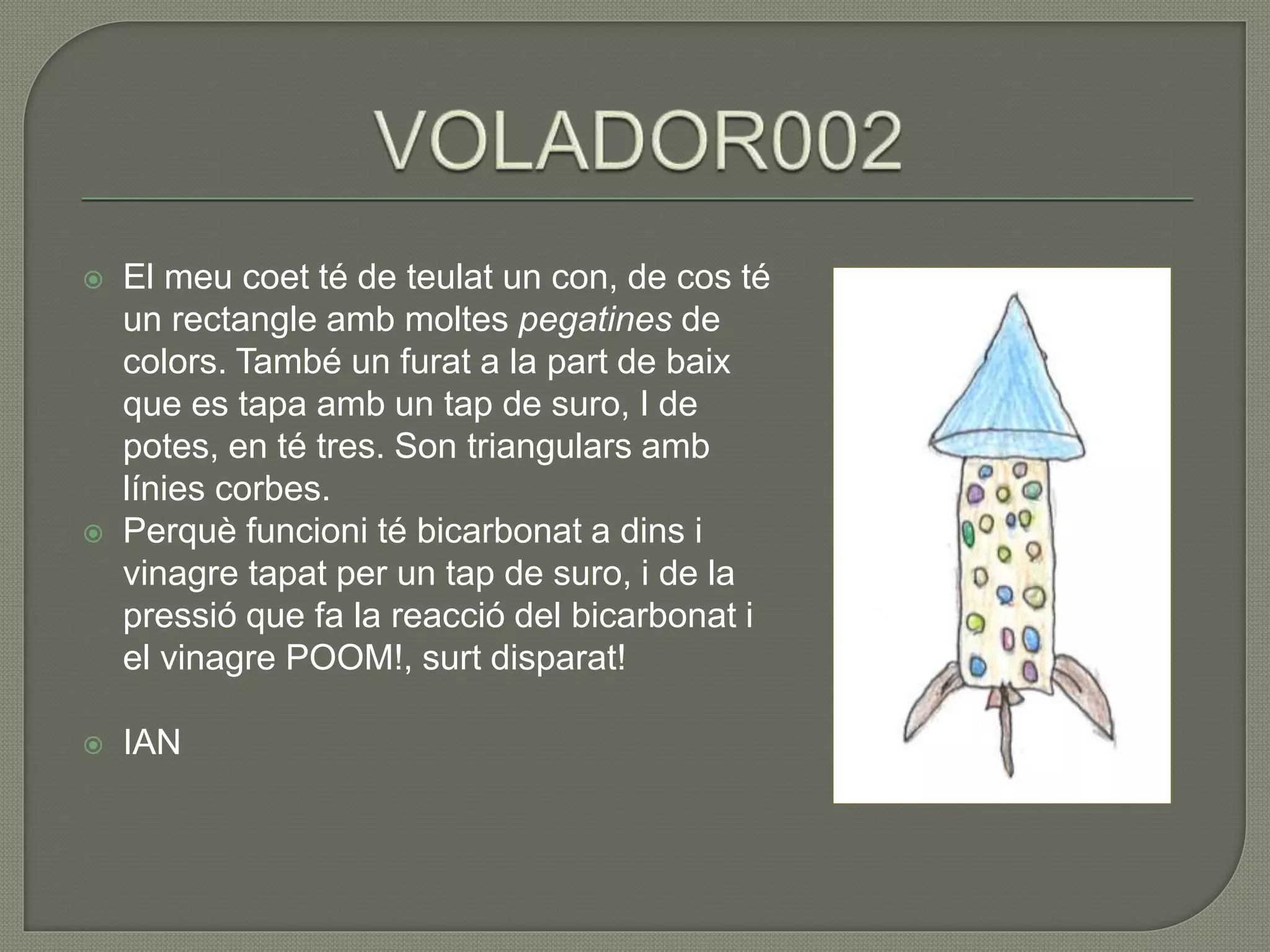  El meu coet té de teulat un con, de cos té
un rectangle amb moltes pegatines de
colors. També un furat a la part de baix
que es tapa amb un tap de suro, I de
potes, en té tres. Son triangulars amb
línies corbes.
 Perquè funcioni té bicarbonat a dins i
vinagre tapat per un tap de suro, i de la
pressió que fa la reacció del bicarbonat i
el vinagre POOM!, surt disparat!
 IAN
 