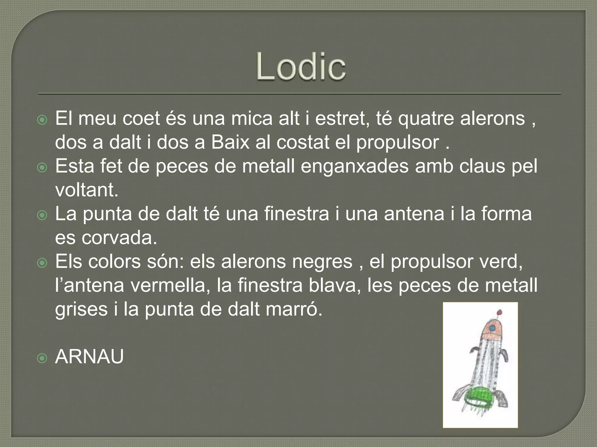  El meu coet és una mica alt i estret, té quatre alerons ,
dos a dalt i dos a Baix al costat el propulsor .
 Esta fet de peces de metall enganxades amb claus pel
voltant.
 La punta de dalt té una finestra i una antena i la forma
es corvada.
 Els colors són: els alerons negres , el propulsor verd,
l’antena vermella, la finestra blava, les peces de metall
grises i la punta de dalt marró.
 ARNAU
 