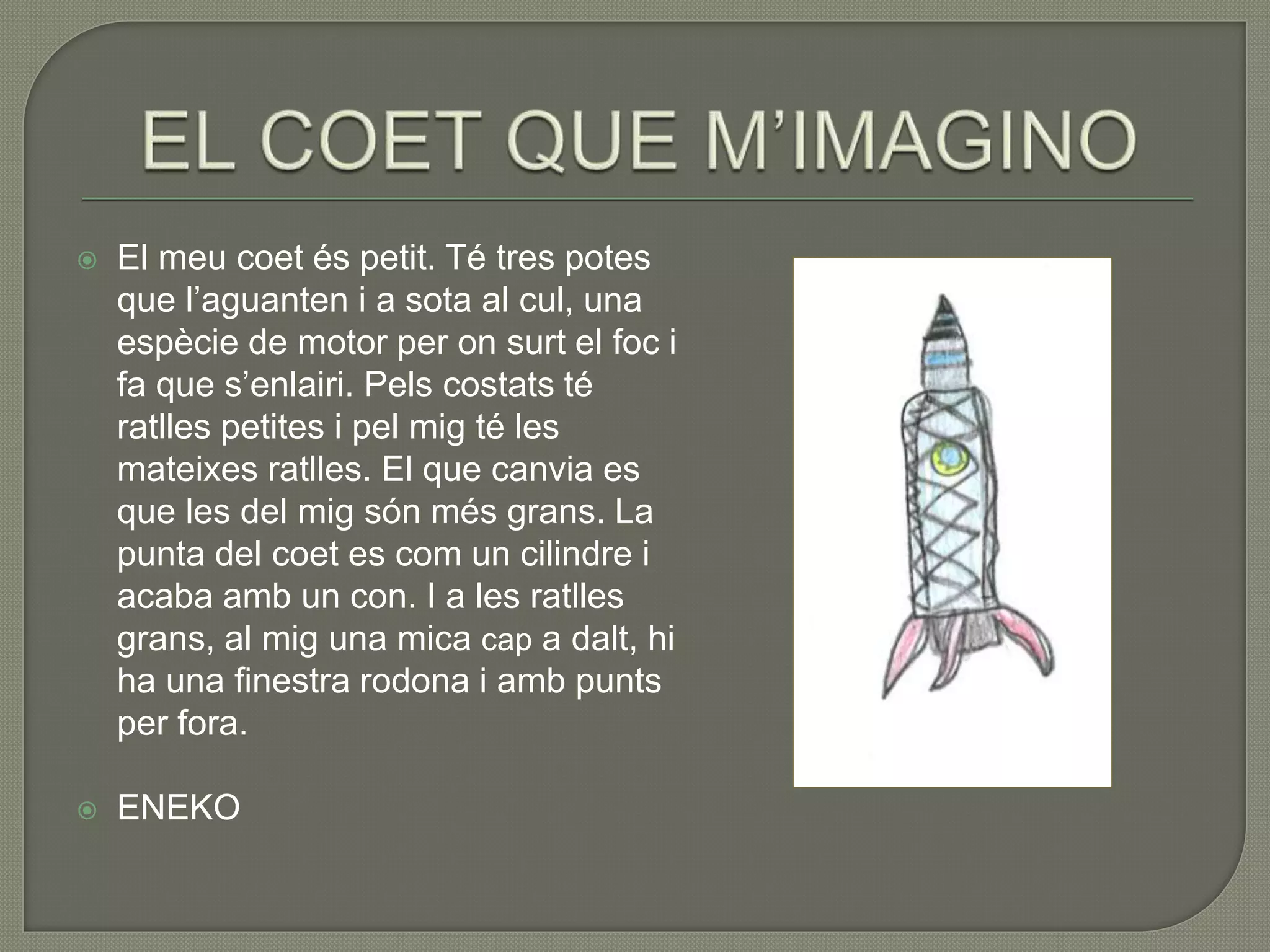  El meu coet és petit. Té tres potes
que l’aguanten i a sota al cul, una
espècie de motor per on surt el foc i
fa que s’enlairi. Pels costats té
ratlles petites i pel mig té les
mateixes ratlles. El que canvia es
que les del mig són més grans. La
punta del coet es com un cilindre i
acaba amb un con. I a les ratlles
grans, al mig una mica cap a dalt, hi
ha una finestra rodona i amb punts
per fora.
 ENEKO
 