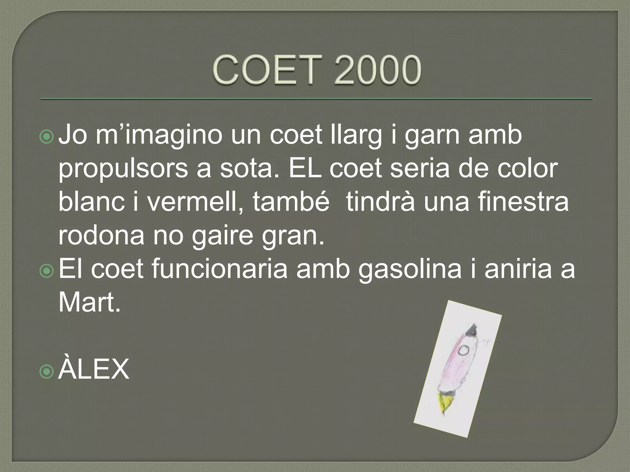 Jo m’imagino un coet llarg i garn amb
propulsors a sota. EL coet seria de color
blanc i vermell, també tindrà una finestra
rodona no gaire gran.
El coet funcionaria amb gasolina i aniria a
Mart.
ÀLEX
 