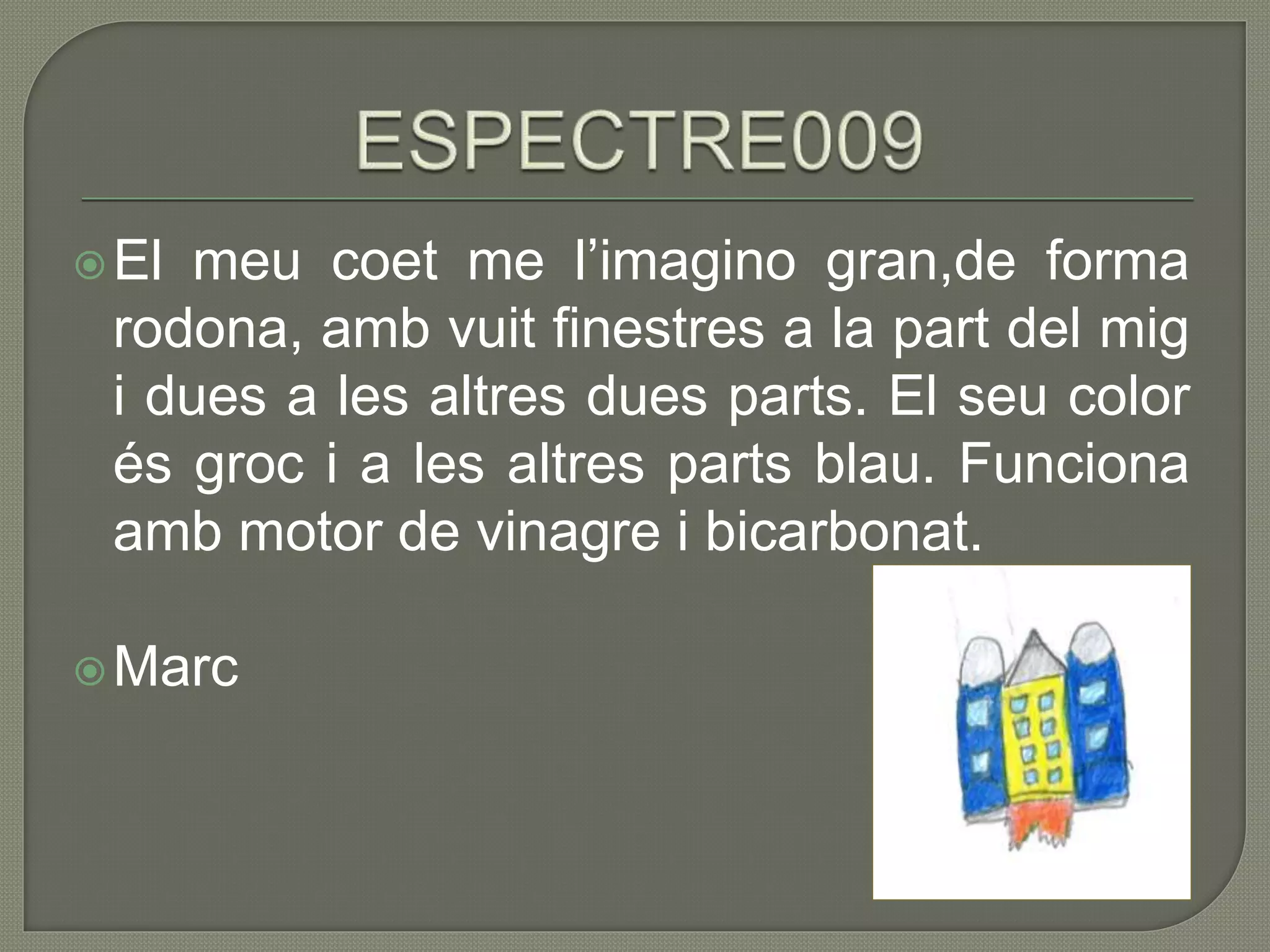 El meu coet me l’imagino gran,de forma
rodona, amb vuit finestres a la part del mig
i dues a les altres dues parts. El seu color
és groc i a les altres parts blau. Funciona
amb motor de vinagre i bicarbonat.
Marc
 