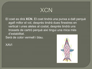 El coet es dirà XCN. El coet tindrà una punxa a dalt perquè
agafi millor el vol, després tindrà dues finestres en
vertical i unes aletes al costat, després tindrà uns
trossets de cartró perquè així tingui una mica més
d’estabilitat.
Serà de color vermell i blau.
XAVI
 
