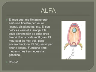  El meu coet me l’imagino gran
amb una finestra per veure
l’espai, els planetes, etc. El seu
color és vermell i taronja. Els
seus alerons són de color groc i
també té una porta molt gran. El
meu coet és molt vell, però
encara funciona. El faig servir per
anar a l’espai. Funciona amb
mecanismes i es necessita
gasolina.
 PAULA
 