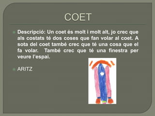  Descripció: Un coet és molt i molt alt, jo crec que
als costats té dos coses que fan volar al coet. A
sota del coet també crec que té una cosa que el
fa volar. També crec que té una finestra per
veure l’espai.
 ARITZ
 