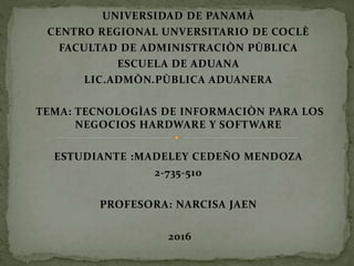 UNIVERSIDAD DE PANAMÀ
CENTRO REGIONAL UNVERSITARIO DE COCLÈ
FACULTAD DE ADMINISTRACIÒN PÙBLICA
ESCUELA DE ADUANA
LIC.ADMÒN.PÙBLICA ADUANERA
TEMA: TECNOLOGÌAS DE INFORMACIÒN PARA LOS
NEGOCIOS HARDWARE Y SOFTWARE
ESTUDIANTE :MADELEY CEDEÑO MENDOZA
2-735-510
PROFESORA: NARCISA JAEN
2016
 