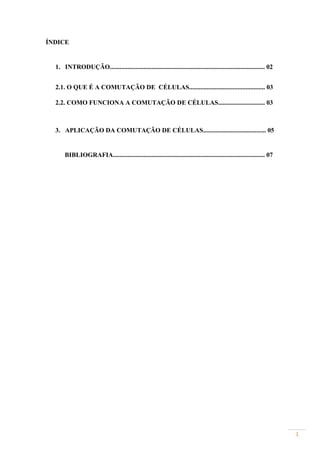 ÍNDICE


  1. INTRODUÇÃO................................................................................................ 02


  2.1. O QUE É A COMUTAÇÃO DE CÉLULAS............................................... 03

  2.2. COMO FUNCIONA A COMUTAÇÃO DE CÉLULAS............................. 03



  3. APLICAÇÃO DA COMUTAÇÃO DE CÉLULAS....................................... 05


      BIBLIOGRAFIA.............................................................................................. 07




                                                                                                                      1
 