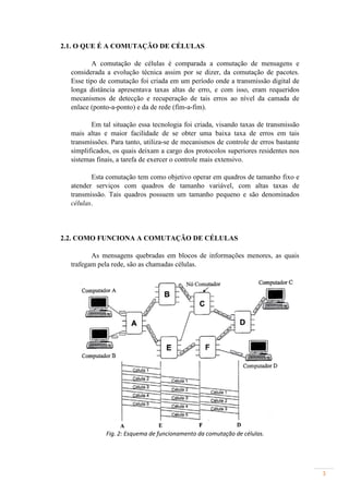 2.1. O QUE É A COMUTAÇÃO DE CÉLULAS

         A comutação de células é comparada a comutação de mensagens e
  considerada a evolução técnica assim por se dizer, da comutação de pacotes.
  Esse tipo de comutação foi criada em um período onde a transmissão digital de
  longa distância apresentava taxas altas de erro, e com isso, eram requeridos
  mecanismos de detecção e recuperação de tais erros ao nível da camada de
  enlace (ponto-a-ponto) e da de rede (fim-a-fim).

         Em tal situação essa tecnologia foi criada, visando taxas de transmissão
  mais altas e maior facilidade de se obter uma baixa taxa de erros em tais
  transmissões. Para tanto, utiliza-se de mecanismos de controle de erros bastante
  simplificados, os quais deixam a cargo dos protocolos superiores residentes nos
  sistemas finais, a tarefa de exercer o controle mais extensivo.

         Esta comutação tem como objetivo operar em quadros de tamanho fixo e
  atender serviços com quadros de tamanho variável, com altas taxas de
  transmissão. Tais quadros possuem um tamanho pequeno e são denominados
  células.



2.2. COMO FUNCIONA A COMUTAÇÃO DE CÉLULAS

         As mensagens quebradas em blocos de informações menores, as quais
  trafegam pela rede, são as chamadas células.




              Fig. 2: Esquema de funcionamento da comutação de células.




                                                                                     3
 