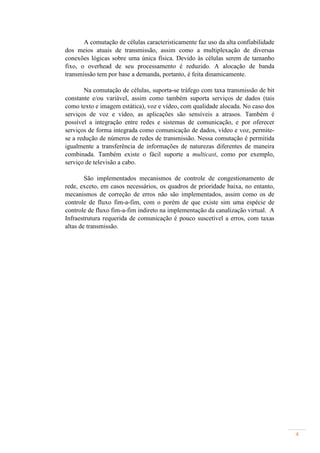 A comutação de células caracteristicamente faz uso da alta confiabilidade
dos meios atuais de transmissão, assim como a multiplexação de diversas
conexões lógicas sobre uma única física. Devido às células serem de tamanho
fixo, o overhead de seu processamento é reduzido. A alocação de banda
transmissão tem por base a demanda, portanto, é feita dinamicamente.

        Na comutação de células, suporta-se tráfego com taxa transmissão de bit
constante e/ou variável, assim como também suporta serviços de dados (tais
como texto e imagem estática), voz e vídeo, com qualidade alocada. No caso dos
serviços de voz e vídeo, as aplicações são sensíveis a atrasos. Também é
possível a integração entre redes e sistemas de comunicação, e por oferecer
serviços de forma integrada como comunicação de dados, vídeo e voz, permite-
se a redução de números de redes de transmissão. Nessa comutação é permitida
igualmente a transferência de informações de naturezas diferentes de maneira
combinada. Também existe o fácil suporte a multicast, como por exemplo,
serviço de televisão a cabo.

        São implementados mecanismos de controle de congestionamento de
rede, exceto, em casos necessários, os quadros de prioridade baixa, no entanto,
mecanismos de correção de erros não são implementados, assim como os de
controle de fluxo fim-a-fim, com o porém de que existe sim uma espécie de
controle de fluxo fim-a-fim indireto na implementação da canalização virtual. A
Infraestrutura requerida de comunicação é pouco suscetível a erros, com taxas
altas de transmissão.




                                                                                   4
 