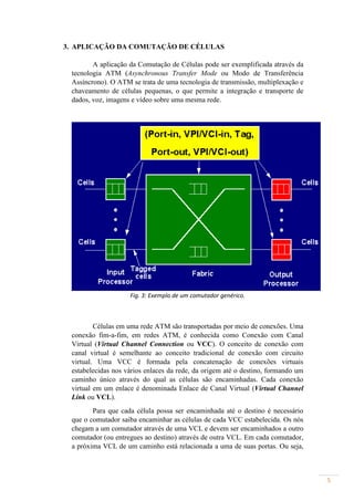 3. APLICAÇÃO DA COMUTAÇÃO DE CÉLULAS

        A aplicação da Comutação de Células pode ser exemplificada através da
 tecnologia ATM (Asynchronous Transfer Mode ou Modo de Transferência
 Assíncrono). O ATM se trata de uma tecnologia de transmissão, multiplexação e
 chaveamento de células pequenas, o que permite a integração e transporte de
 dados, voz, imagens e vídeo sobre uma mesma rede.




                    Fig. 3: Exemplo de um comutador genérico.



         Células em uma rede ATM são transportadas por meio de conexões. Uma
 conexão fim-a-fim, em redes ATM, é conhecida como Conexão com Canal
 Virtual (Virtual Channel Connection ou VCC). O conceito de conexão com
 canal virtual é semelhante ao conceito tradicional de conexão com circuito
 virtual. Uma VCC é formada pela concatenação de conexões virtuais
 estabelecidas nos vários enlaces da rede, da origem até o destino, formando um
 caminho único através do qual as células são encaminhadas. Cada conexão
 virtual em um enlace é denominada Enlace de Canal Virtual (Virtual Channel
 Link ou VCL).
        Para que cada célula possa ser encaminhada até o destino é necessário
 que o comutador saiba encaminhar as células de cada VCC estabelecida. Os nós
 chegam a um comutador através de uma VCL e devem ser encaminhados a outro
 comutador (ou entregues ao destino) através de outra VCL. Em cada comutador,
 a próxima VCL de um caminho está relacionada a uma de suas portas. Ou seja,



                                                                                  5
 