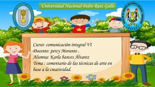 Universidad Nacional Pedro Ruiz Gallo
Curso: comunicación integral VI
Docente: percy Morante .
Alumna: Karla bances Álvarez
Tema : comentario de las técnicas de arte en
base a la creatividad.
 