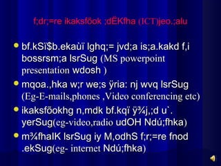 f;dr;=re ikaksfõok ;dËKfha (ICT)jeo.;alu

 bf.kSï$b.ekaùï lghq;= jvd;a is;a.kakd f,i
  bossrsm;a lsrSug (MS powerpoint
  presentation wdosh )
 mqoa.,hka w;r we;s ÿria: nj wvq lsrSug
  (Eg-E-mails,phones ,Video conferencing etc)
 ikaksfõokhg n,mdk bf.kqï ÿ¾j,;d u`.
  yerSug(eg-video,radio udOH Ndú;fhka)
 m¾fhaIK lsrSug iy M,odhS f;r;=re fnod
  .ekSug(eg- internet Ndú;fhka)
 