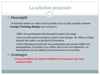 La solution proposée

 Descriptif
  Il faudrait mettre en valeur notre produit avec un plus-produit nommée
 Compu Training-Replay qui consiste à:

        Offrir aux participants des formations après leur stage
        Avec un accès gratuit pendant 3 mois à une banque de vidéos en ligne
        traitant des sujets vus pendant la formation
        Cette technique permettrait aux participants qui auront oublié une
        manipulation, d’accéder à ces vidéos clés et ceci un ordinateur, un
        Smartphone ou une tablette à tout moment et en tout lieu.
 Avantages
     Concurrentiel car étant réellement en avance sur nos
      concurrents
 