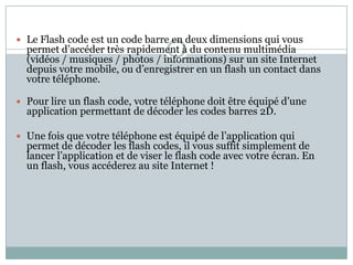  Le Flash code est un code barre en deux dimensions qui vous
  permet d’accéder très rapidement à du contenu multimédia
  (vidéos / musiques / photos / informations) sur un site Internet
  depuis votre mobile, ou d’enregistrer en un flash un contact dans
  votre téléphone.

 Pour lire un flash code, votre téléphone doit être équipé d’une
  application permettant de décoder les codes barres 2D.

 Une fois que votre téléphone est équipé de l’application qui
  permet de décoder les flash codes, il vous suffit simplement de
  lancer l’application et de viser le flash code avec votre écran. En
  un flash, vous accéderez au site Internet !
 