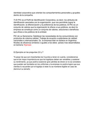 identidad corporativa que orientan los comportamientos personales y grupales
dentro de la compañía.
7) El PIC es el Perfil de Identificación Corporativa, es decir, los atributos de
identificación asociados con la organización, que nos permitirán lograr la
identificación, la diferenciación y la preferencia de los públicos. El PIC es un
conjunto de valores que la organización le ofrece a sus públicos, es decir la
empresa se constituye como un conjunto de valores, soluciones o beneficios
que ofrece a los públicos de la entidad.
PIC de La Serenisima: Satisfacer las necesidades de los consumidores con
productos de máxima calidad. Trabaja de acuerdo a estándares de calidad
nacionales e internacionales. Es la empresa líder en lácteos en Argentina.
Niveles de eficiencia similares o iguales a los delos países mas desarrollados
en lechería.*Ejemplo
8) Ejemplos en las preguntas 2,6 y 7
*A pesar de que son importantes los 5 puntos a tener en cuenta, consideramos
que el de mayor importancia es que los logotipos deben ser versátiles y sostener
su rendimiento, ya que podría ocasionar gran pérdida de dinero si no se considera
que puedan ser bordados en los uniformes y la empresa no podría lograr que sus
clientes lo recuerden por el logotipo si éste no se mantiene legible en caso de
disminuir su tamaño
 