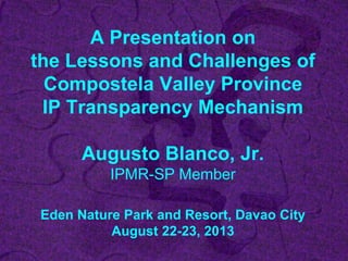 A Presentation on
the Lessons and Challenges of
Compostela Valley Province
IP Transparency Mechanism
Augusto Blanco, Jr.
IPMR-SP Member
Eden Nature Park and Resort, Davao City
August 22-23, 2013
 