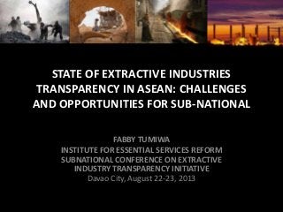 STATE OF EXTRACTIVE INDUSTRIES
TRANSPARENCY IN ASEAN: CHALLENGES
AND OPPORTUNITIES FOR SUB-NATIONAL
FABBY TUMIWA
INSTITUTE FOR ESSENTIAL SERVICES REFORM
SUBNATIONAL CONFERENCE ON EXTRACTIVE
INDUSTRY TRANSPARENCY INITIATIVE
Davao City, August 22-23, 2013
 