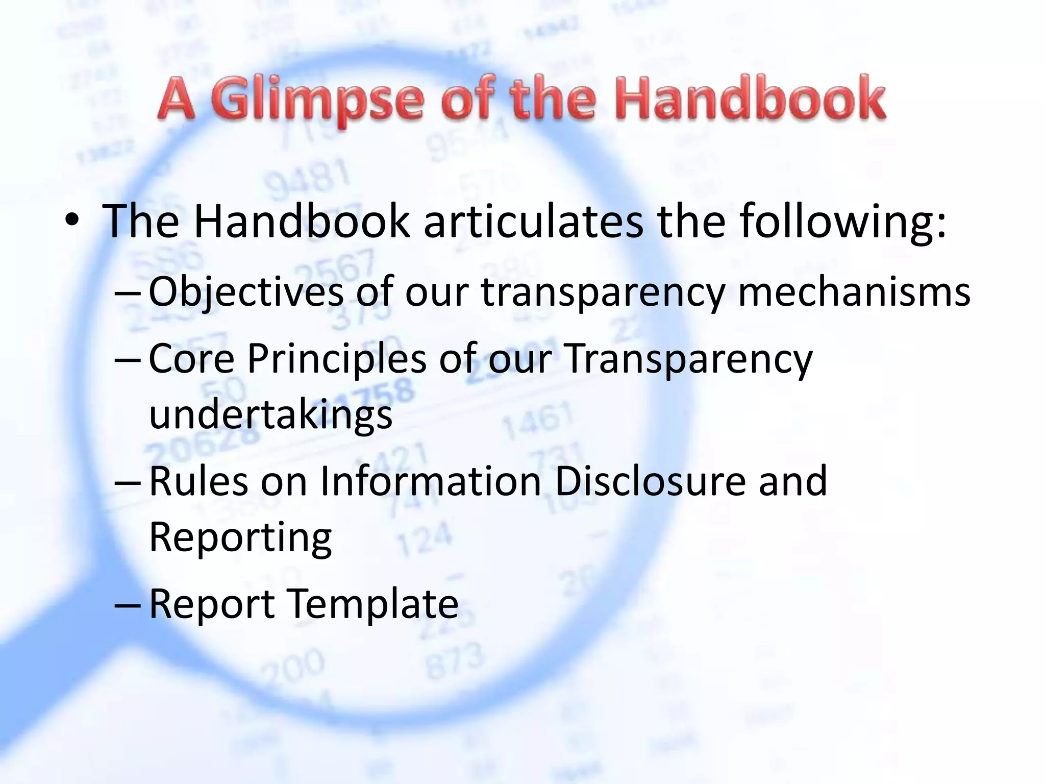 • The Handbook articulates the following:
–Objectives of our transparency mechanisms
–Core Principles of our Transparency
undertakings
–Rules on Information Disclosure and
Reporting
–Report Template
 